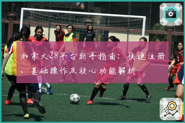 加拿大28平台新手指南：快速注册、基础操作及核心功能解析
