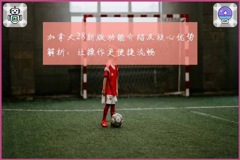 加拿大28新版功能介绍及核心优势解析，让操作更便捷流畅