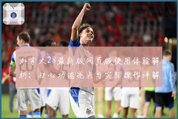 加拿大28最新版网页版使用体验解析：核心功能亮点与实际操作详解