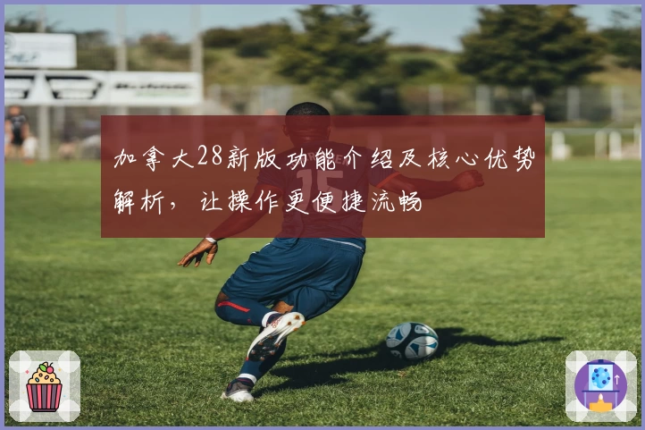 加拿大28新版功能介绍及核心优势解析，让操作更便捷流畅